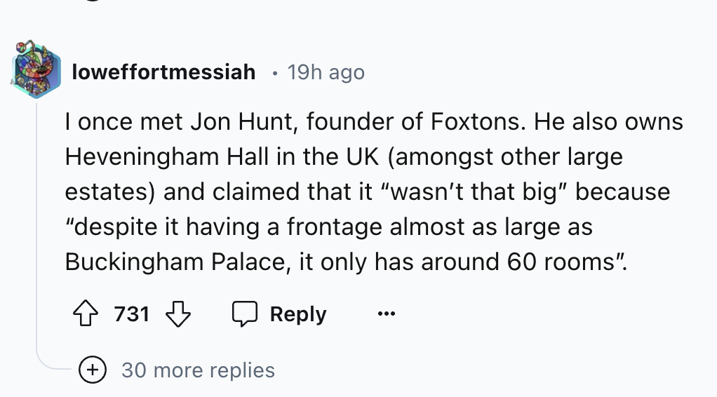 circle - loweffortmessiah 19h ago I once met Jon Hunt, founder of Foxtons. He also owns Heveningham Hall in the Uk amongst other large estates and claimed that it "wasn't that big" because "despite it having a frontage almost as large as Buckingham Palace
